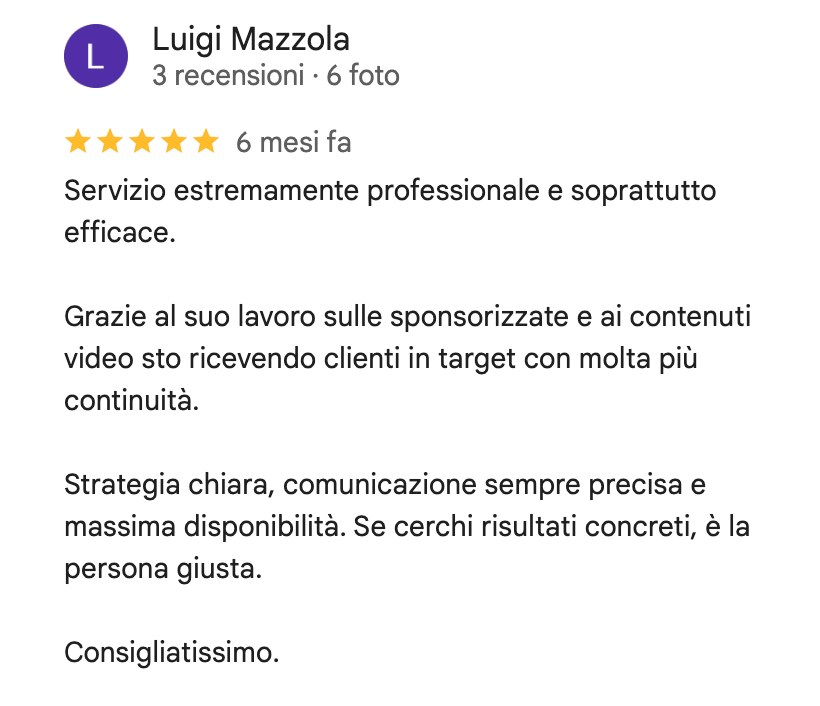 Recensione su Google di Luigi Mazzola, 5 stelle: Servizio estremamente professionale e soprattutto efficace. Grazie al suo lavoro sulle sponsorizzate e ai contenuti video sto ricevendo clienti in target con molta più continuità. Strategia chiara, comunicazione sempre precisa e massima disponibilità. Se cerchi risultati concreti, è la persona giusta. Consigliatissimo.